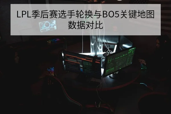 LPL季后赛选手轮换与BO5关键地图数据对比